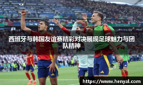 西班牙与韩国友谊赛精彩对决展现足球魅力与团队精神
