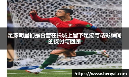 足球明星们是否曾在长城上留下足迹与精彩瞬间的探讨与回顾