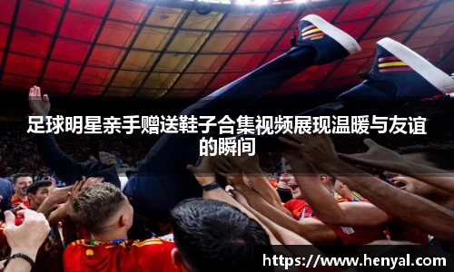 足球明星亲手赠送鞋子合集视频展现温暖与友谊的瞬间